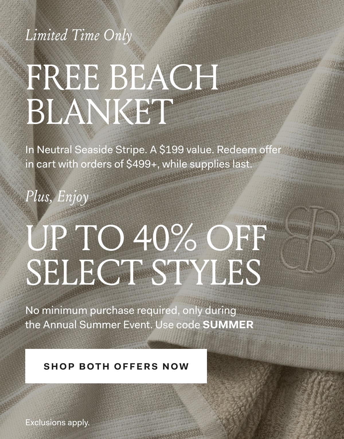 Limited Time Only FREE BEACH BLANKET In Neutral Seaside Stripe. A $199 value. Redeem offer in cart with orders of $499+, while supplies last. Plus, Enjoy UP TO 40% OFF SELECT STYLES No minimum purchase required, only during the Annual Summer Event. Use code SUMMER SHOP BOTH OFFERS NOW Exclusions apply.