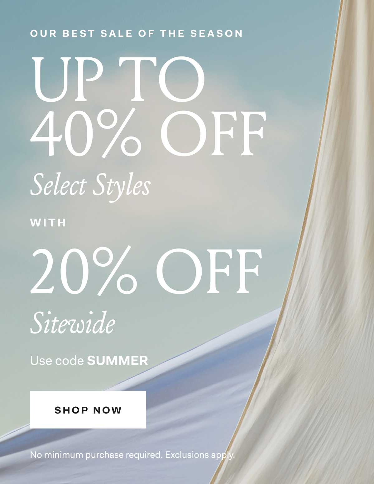 OUR BEST SALE OF THE SEASON UP TO 40% OFF Select Styles WITH 20% OFF Sitewide Use code SUMMER SHOP NOW No minimum purchase required. Exclusions apply.