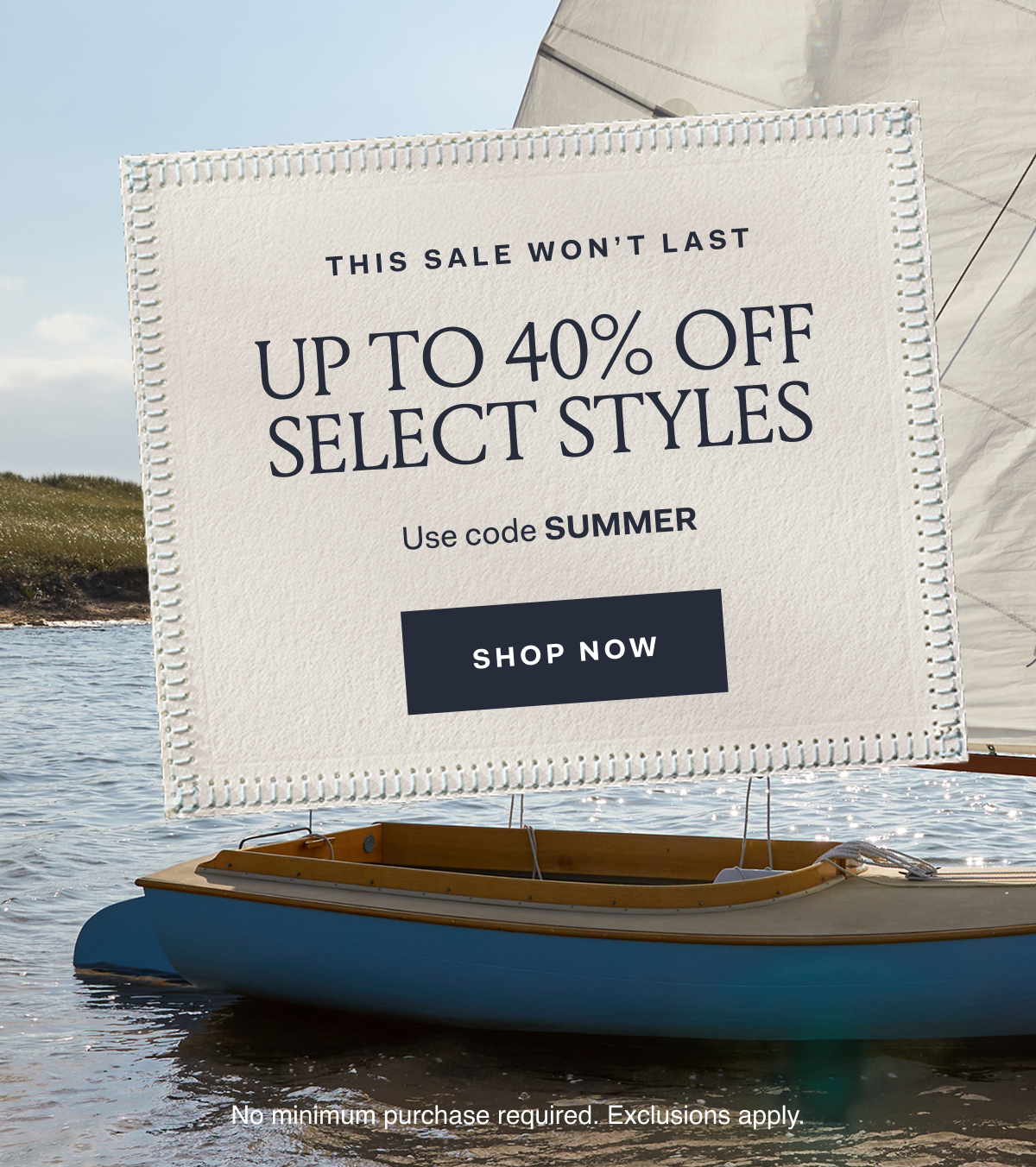 THIS SALE WON'T LAST UP TO 40% OFF SELECT STYLES Use code SUMMER SHOP NOW No minimum purchase required. Exclusions apply.