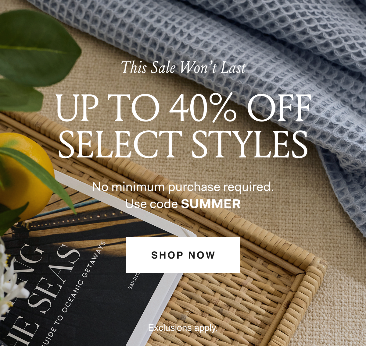 This Sale Won't Last UP TO 40% OFF SELECT STYLES No minimum purchase required. Use code SUMMER SHOP NOW Exclusions apply.