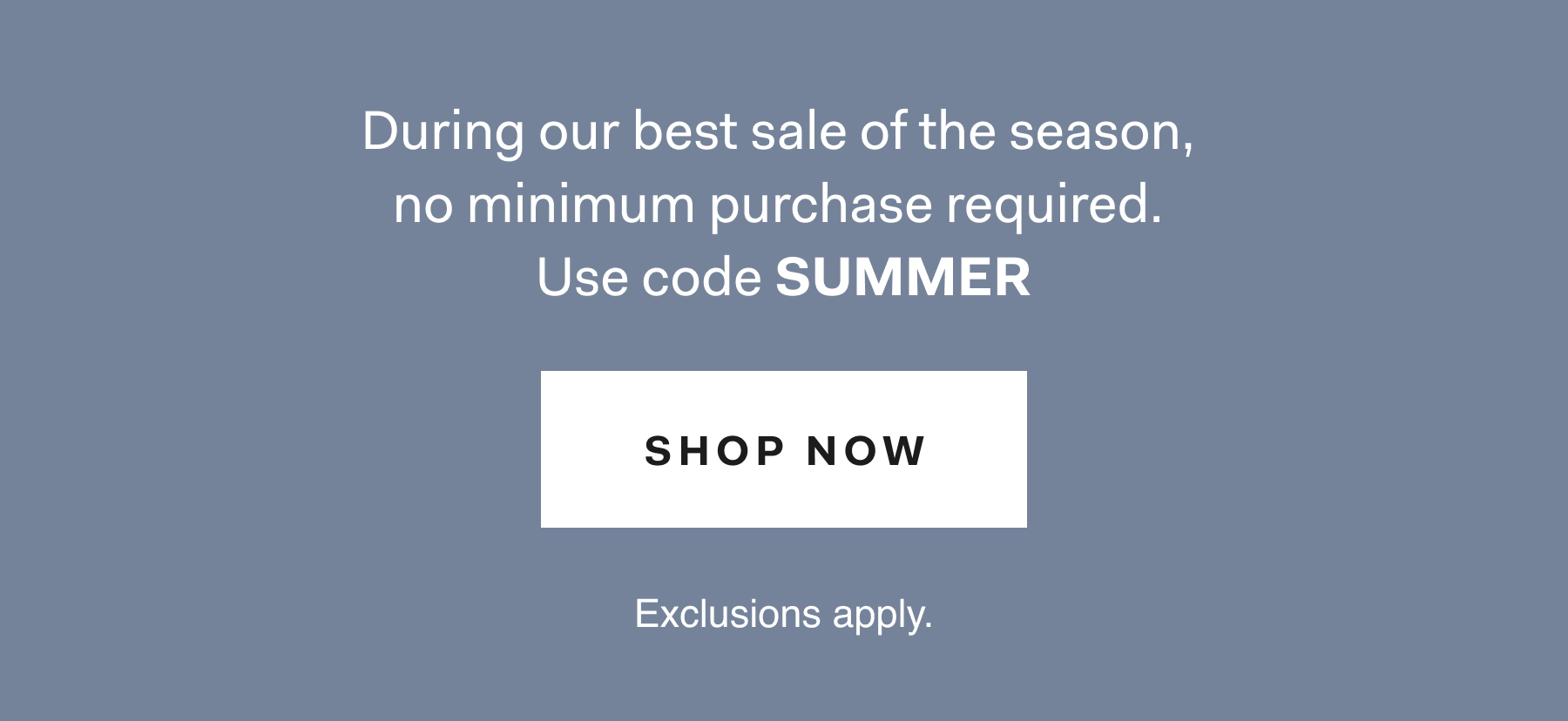 During our best sale of the season, no minimum purchase required. Use code SUMMER SHOP NOW Exclusions apply.