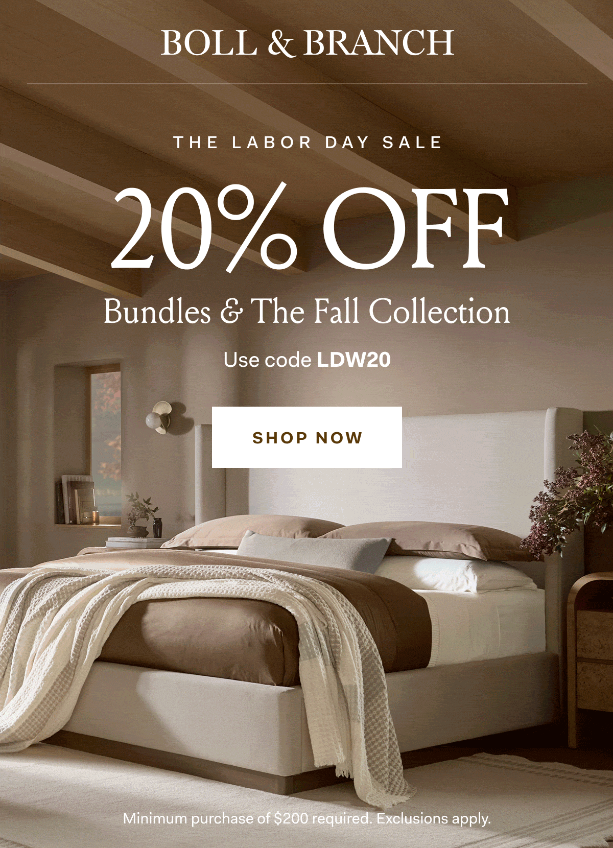 BOLL & BRANCH THE LABOR DAY SALE 20% OFF Bundles & The Fall Collection Use code LDW20 SHOP NOW Minimum purchase of $200 required. Exclusions apply.