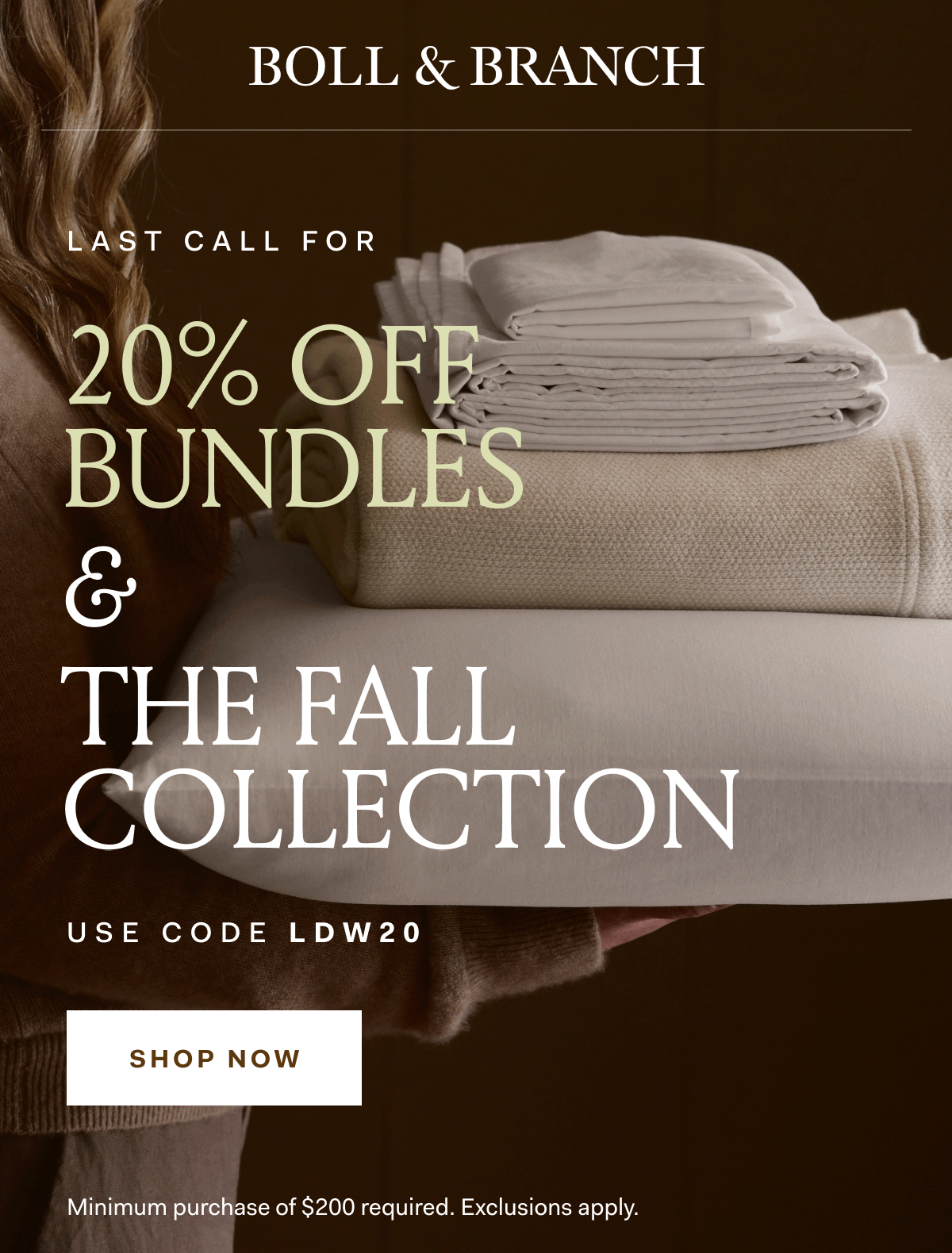 BOLL & BRANCH LAST CALL FOR 20% OFF BUNDLES & THE FALL COLLECTION USE CODE LDW20 SHOP NOW Minimum purchase of $200 required. Exclusions apply.