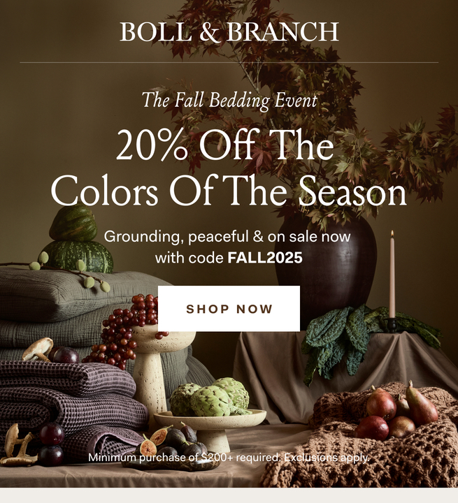 BOLL & BRANCH The Fall Bedding Event 20% Off The Colors Of the Season Grounding, peaceful & on sale now with code FALLBED20 SHOP NOW No minimum spend required. Exclusions apply. BOLL & BRANCH The Fall Bedding Event 20% Off The Colors Of the Season Grounding, peaceful & on sale now with code FALLBED20 SHOP NOW No minimum spend required. Exclusions apply.
