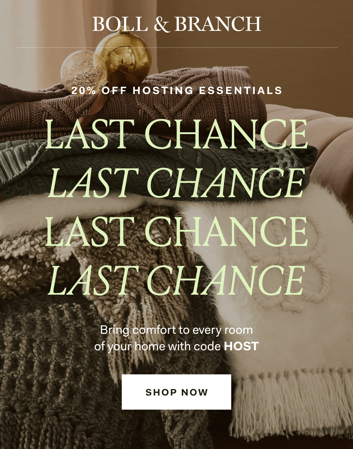 BOLL & BRANCH 20% OFF HOSTING ESSENTIALS LAST CHANCE LAST CHANCE LAST CHANCE LAST CHANCE Bring comfort to every room of your home with code HOST SHOP NOW