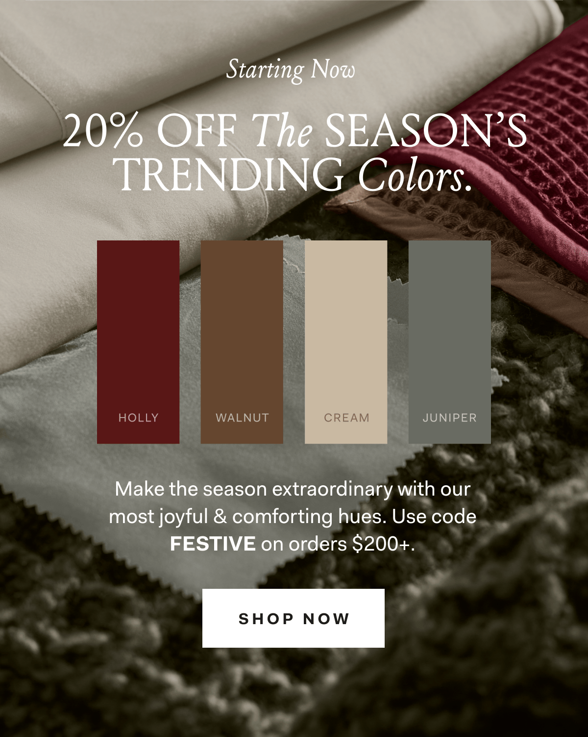Starting Now 20% OFF The SEASON'S TRENDING Colors. HOLLY WALNUT CREAM JUNIPER Make the season extraordinary with our most joyful & comforting hues. Use code FESTIVE on orders $200+. SHOP NOW