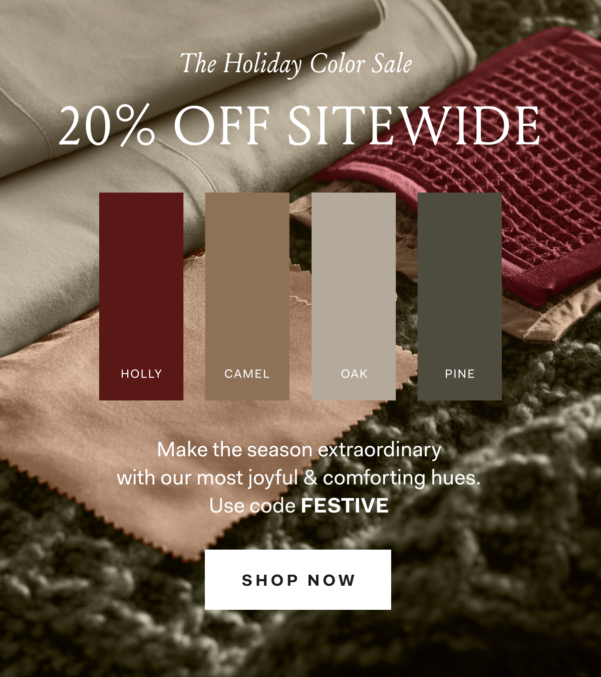 The Holiday Color Sale 20% OFF SITEWIDE HOLLY CAMEL OAK PINE Make the season extraordinary with our most joyful & comforting hues. Use code FESTIVE SHOP NOW