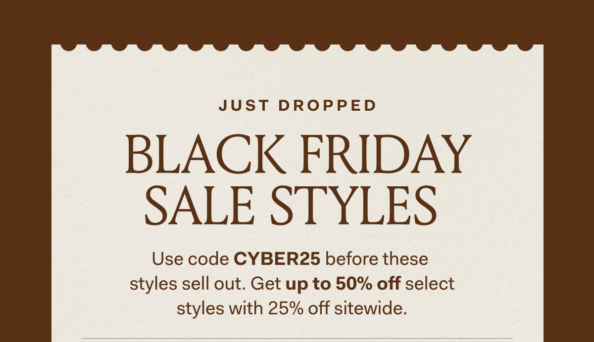 JUST DROPPED BLACK FRIDAY SALE STYLES Use code CYBER25 before these styles sell out. Get up to 50% off select styles with 25% off sitewide.