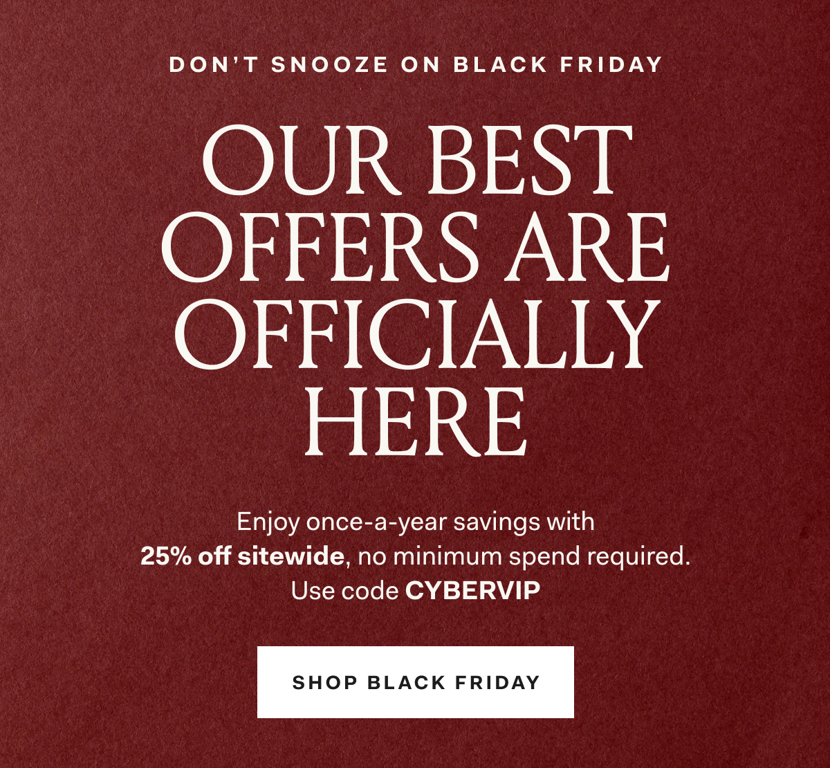 DON'T SNOOZE ON BLACK FRIDAY OUR BEST OFFERS ARE OFFICIALLY HERE Enjoy once-a-year savings with 25% off sitewide, no minimum spend required. Use code CYBERVIP SHOP BLACK FRIDAY