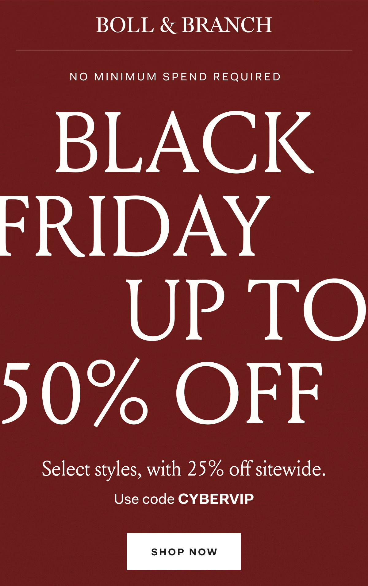 BOLL & BRANCH NO MINIMUM SPEND REQUIRED BLACK FRIDAY UP TO 50% OFF Select styles, with 25% off sitewide. Use code CYBERVIP SHOP NOW
