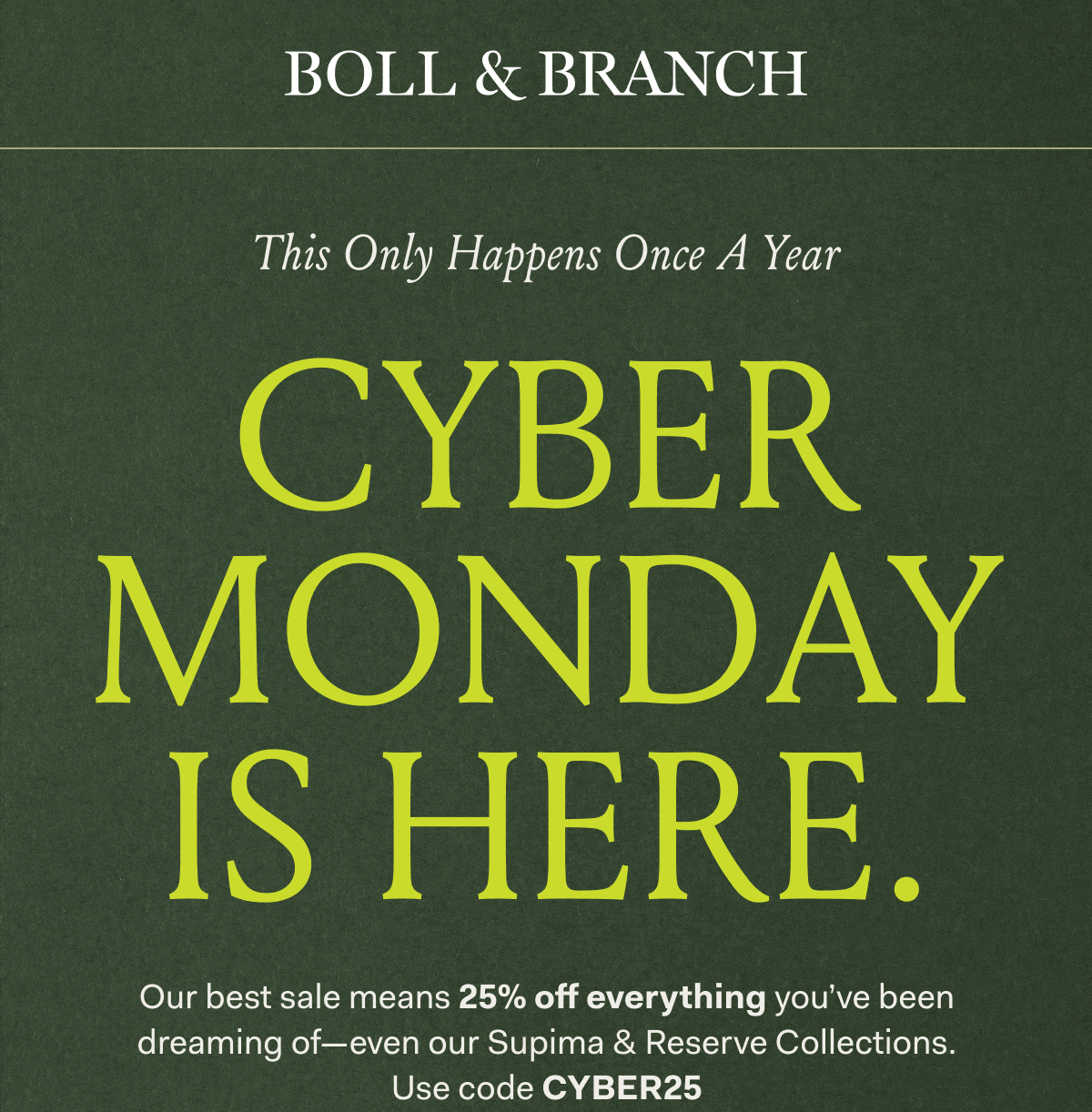BOLL & BRANCH This Only Happens Once A Year CYBER MONDAY IS HERE. Our best sale means 25% off everything you've been dreaming of—even our Supima & Reserve Collections. Use code CYBER25
