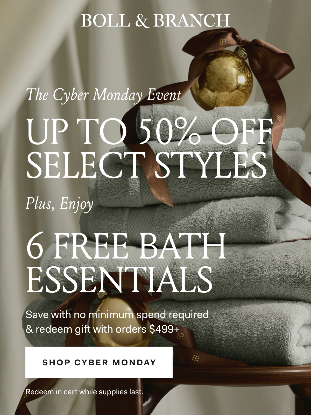 BOLL & BRANCH The Cyber Monday Event UP TO 50% OFF SELECT STYLES Plus, Enjoy 6 FREE BATH ESSENTIALS Save with no minimum spend required & redeem gift with orders $499+ SHOP CYBER MONDAY Redeem in cart while supplies last.