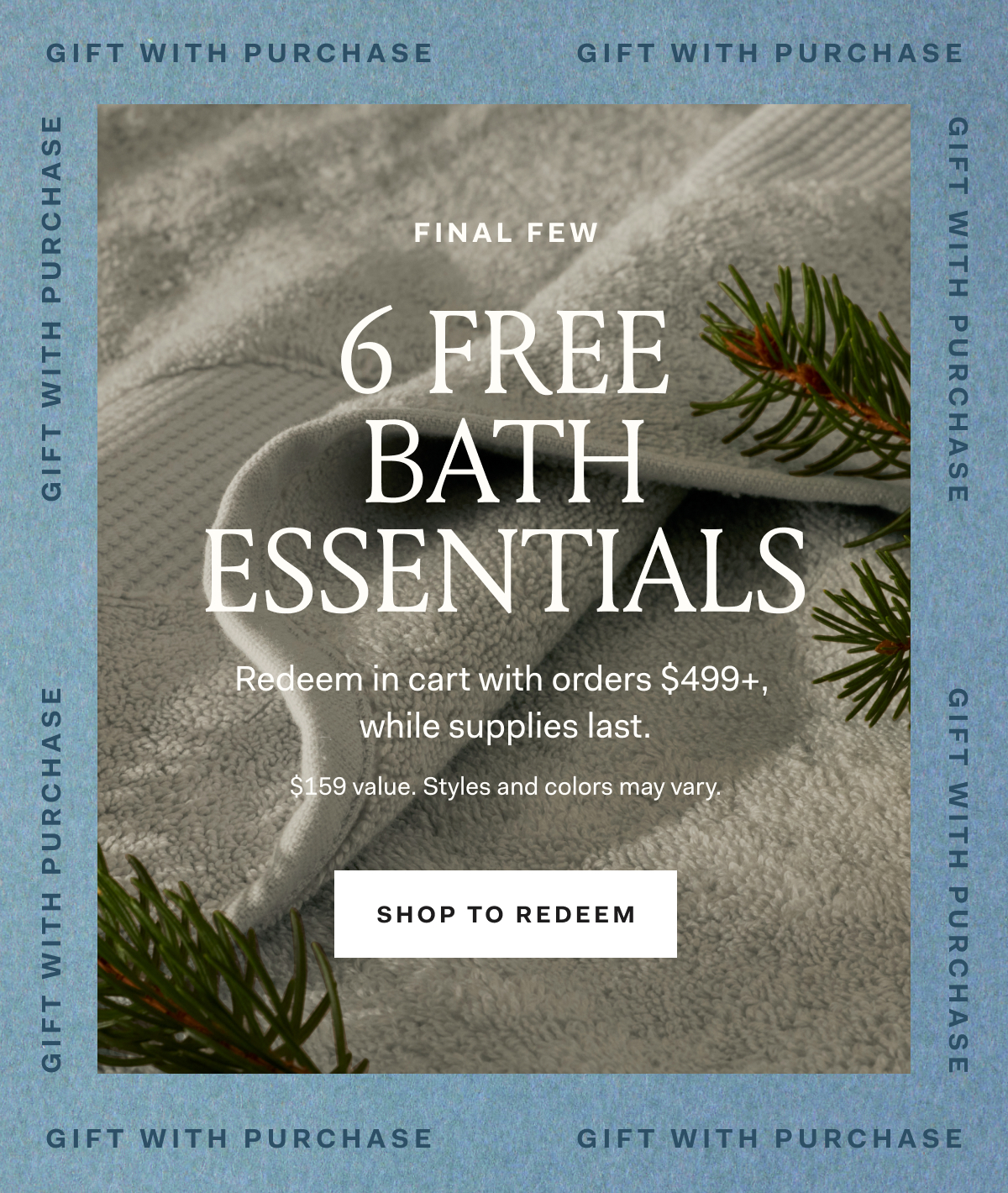 GIFT WITH PURCHASE FINAL FEW 6 FREE BATH ESSENTIALS Redeem in cart with orders $499+, while supplies last. $159 value. Styles and colors may vary. SHOP TO REDEEM