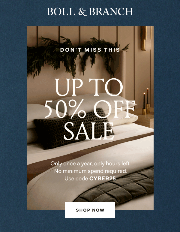 BOLL & BRANCH DON'T MISS THIS UP TO 50% OFF SALE 25% OFF EVERYTHING ELSE Only once a year, only hours left. No minimum spend required. Use code CYBER25 SHOP NOW