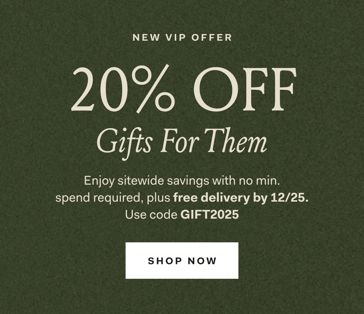 NEW VIP OFFER Gifts For Them Enjoy sitewide savings with no min. spend required, plus free delivery by 12/25. Use code GIFT2025 SHOP NOW