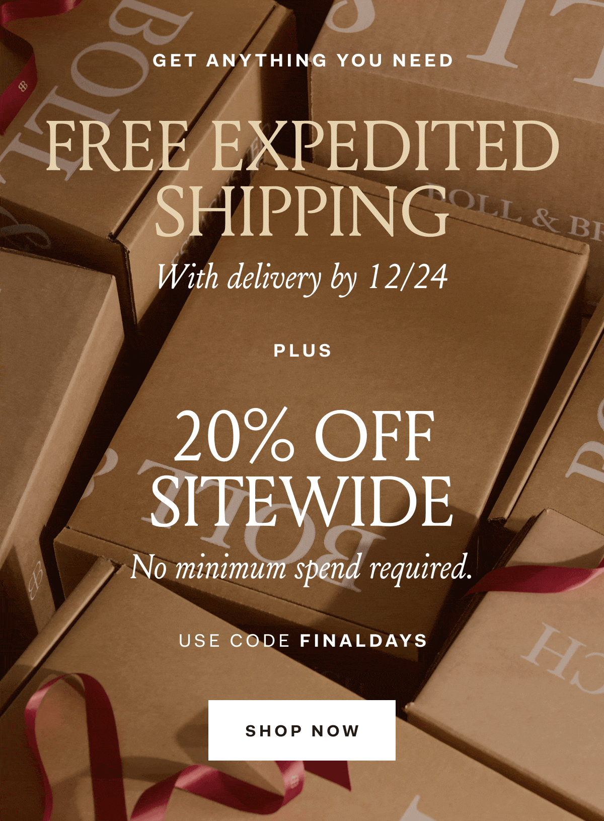 GET ANYTHING YOU NEED FREE EXPEDITED SHIPPING With delivery by 12/24 PLUS 20% OFF SITEWIDE No minimum spend required. USE CODE FINALDAYS SHOP NOW