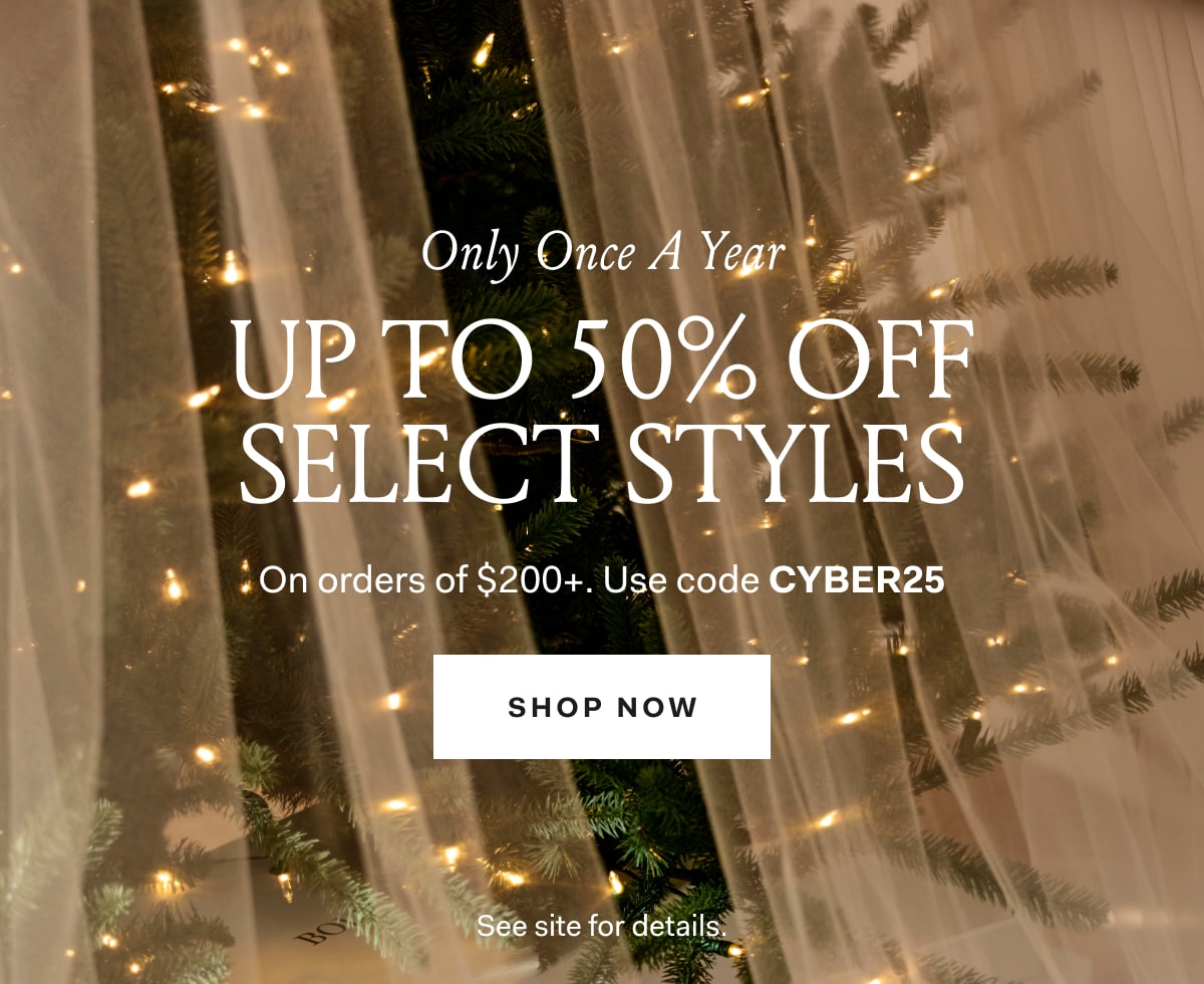 Only Once a Year Up to 50% off Select Styles On orders of $200+ Use code CYBER25 SHOP NOW See site for details.
