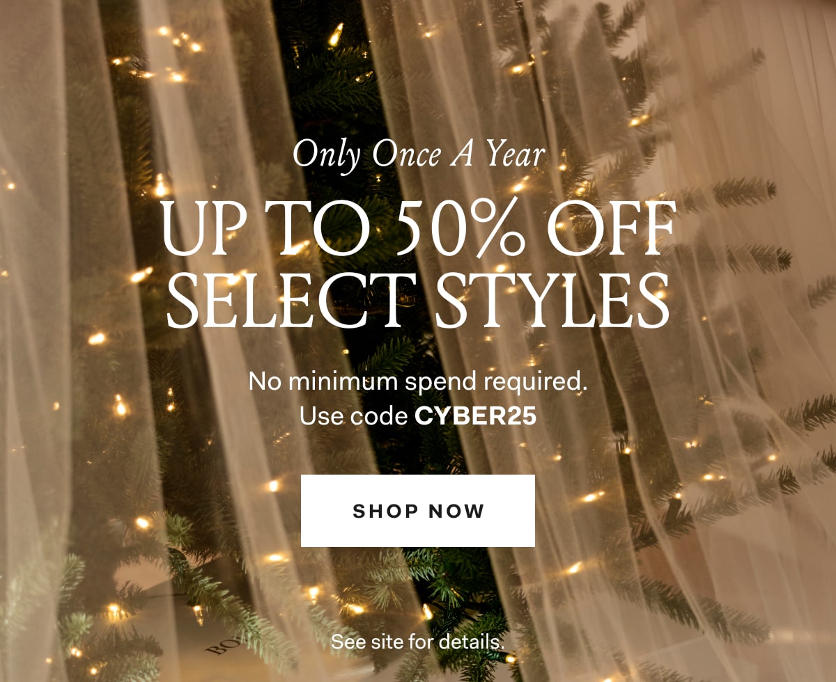 Only Once A Year UP TO 50% OFF SELECT STYLES No minimum spend required. Use code CYBER25 SHOP NOW See site for details. 
