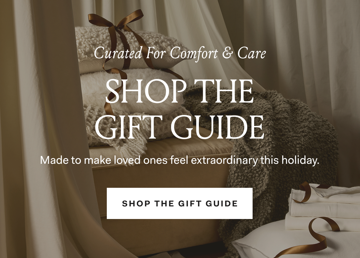 Curated for Comfort & Care SHOP THE GIFT GUIDE Made to make loved ones feel extraordinary this holiday. SHOP THE GIFT GUIDE