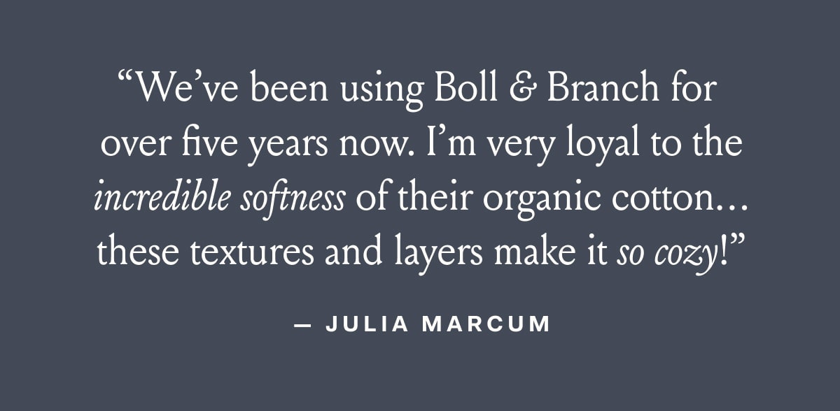 We've been using Boll & Branch for over five years now. I'm very loyal to the incredible softness of their organic cotton... these textures and layers make it so cozy!
