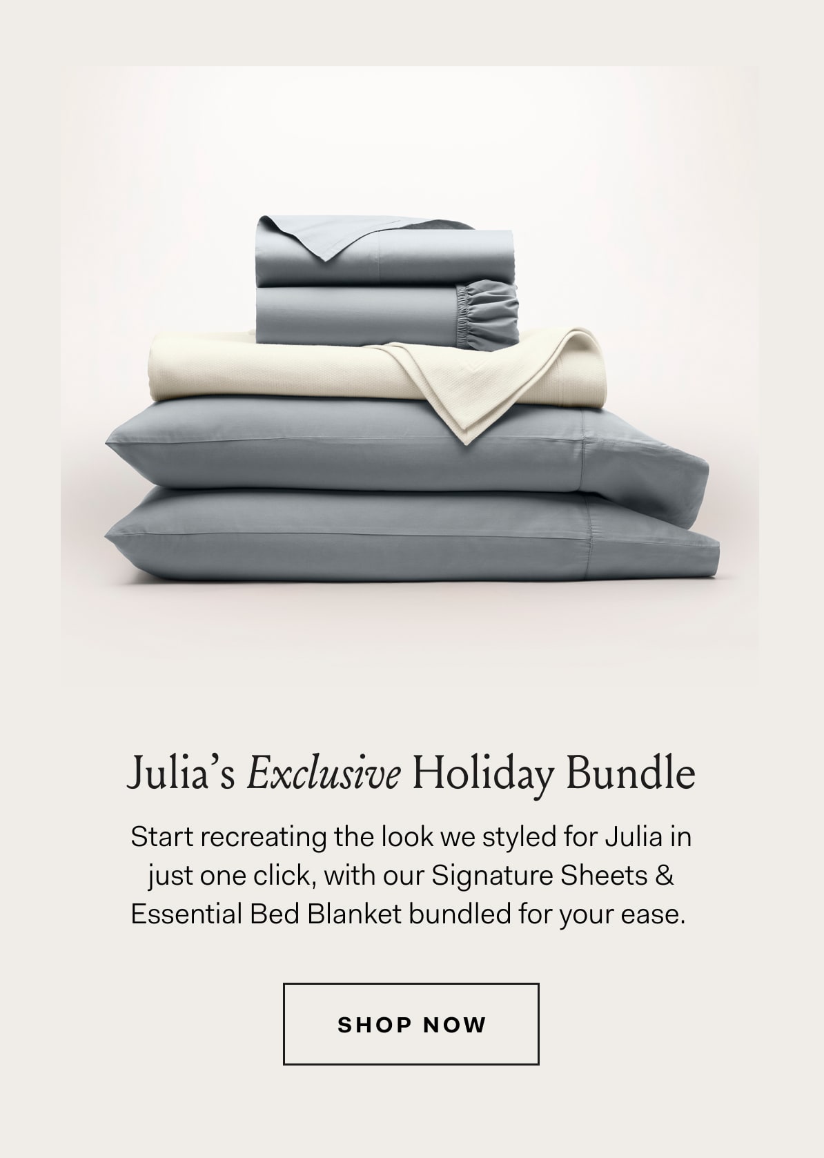 Julia's Exclusive Holiday Bundle Start recreating the look we styled for Julia in just one click, with our Signature Sheets & Essential Bed Blanket bundled for your ease. SHOP NOW
