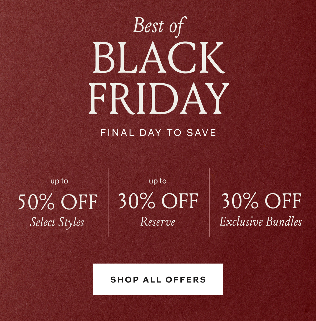 Best of BLACK FRIDAY FINAL DAYS TO SAVE up to 50% OFF Select Styles up to 30% OFF Reserve 30% OFF Exclusive Bundles SHOP ALL OFFERS