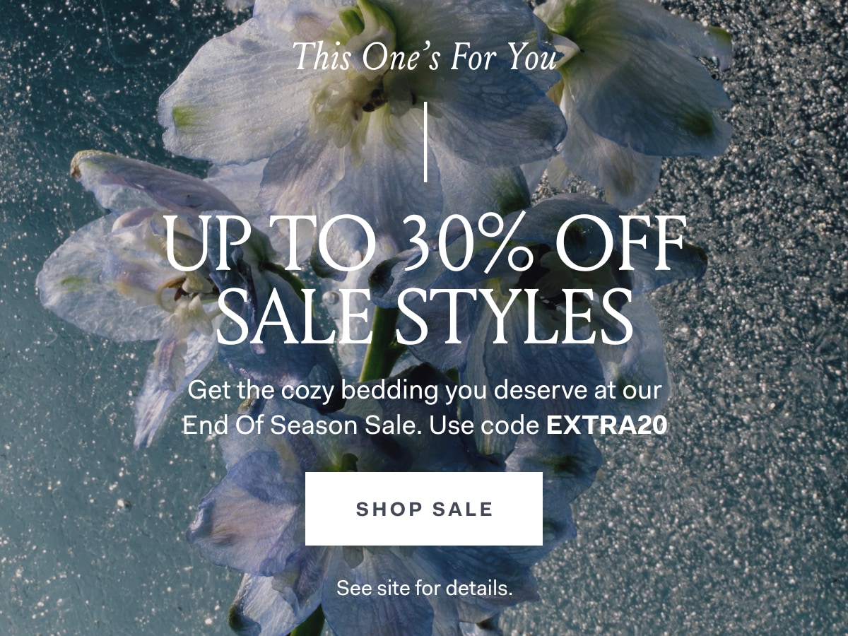 UP TO 30% OFF SALE STYLES Get the cozy bedding you deserve at our End of Season Sale Use code EXTRA20 SHOP SALE See site for details