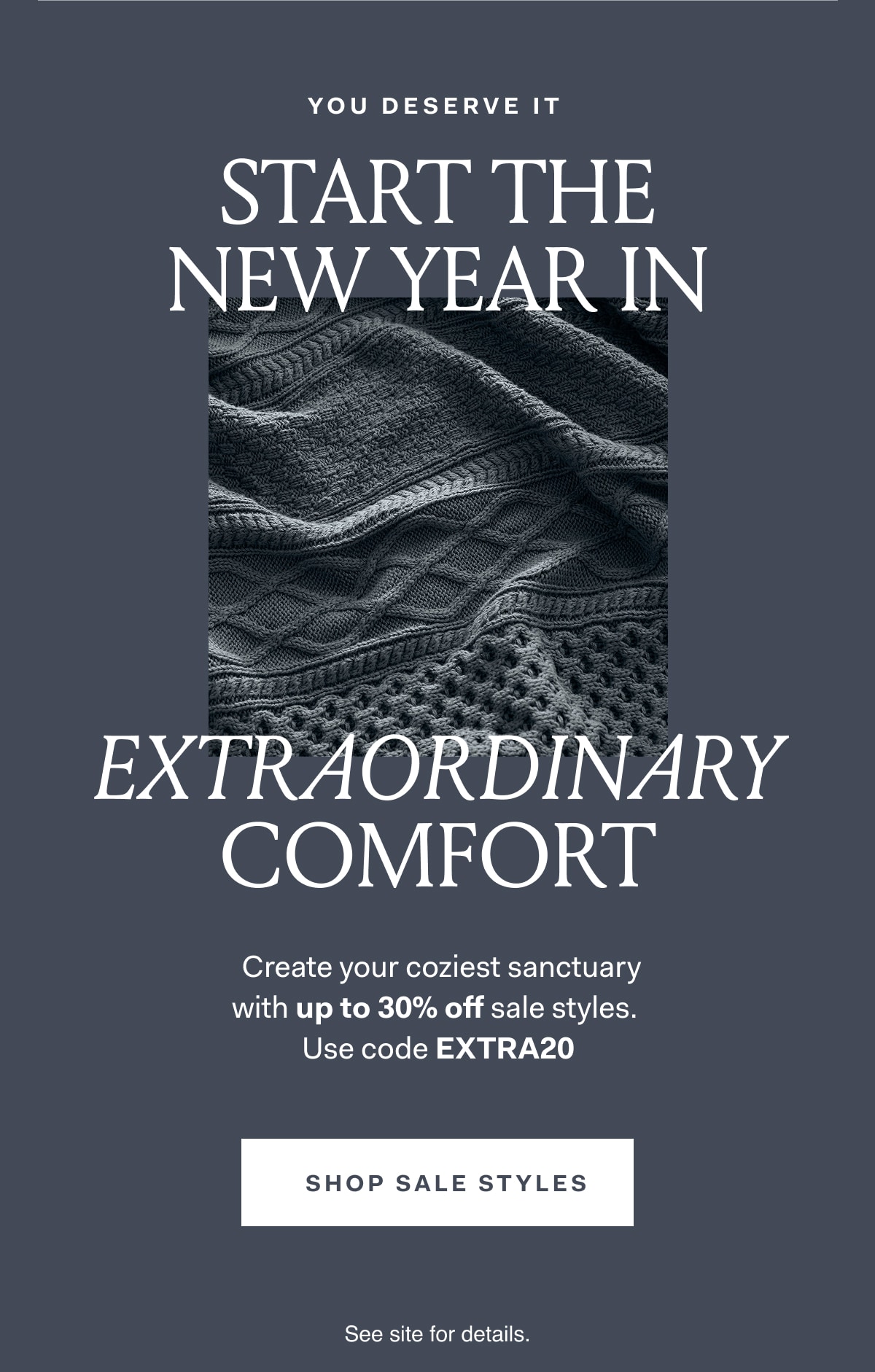 YOU DESERVE IT START THE NEW YEAR IN EXTRAORDINARY COMFORT Create your coziest sanctuary with up to 30% off sale styles. Use code EXTRA20 SHOP SALE STYLES See site for details.