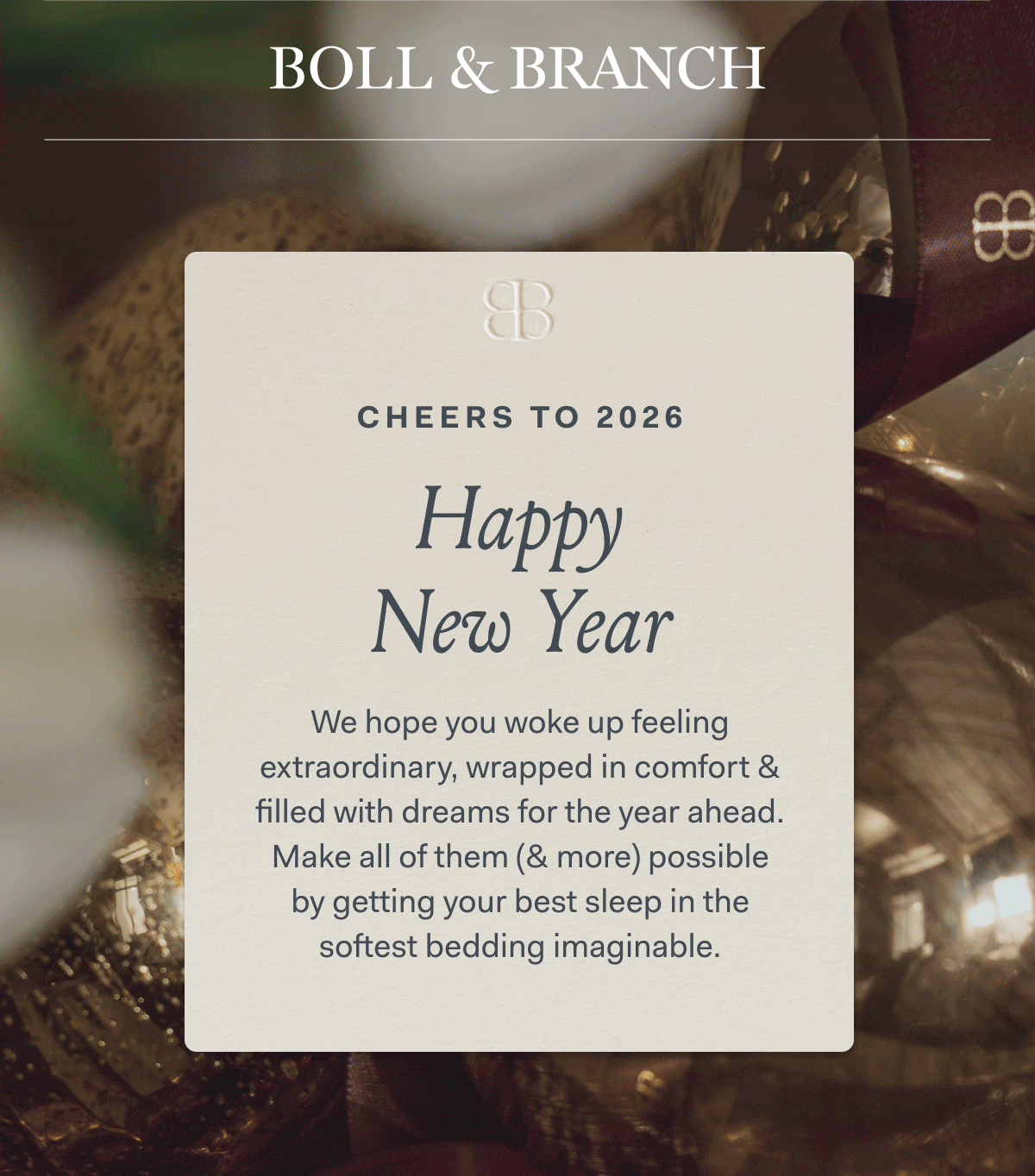 BOLL & BRANCH CHEERS TO 2026 Happy New Year We hope you woke up feeling extraordinary, wrapped in comfort & filled with dreams for the year ahead. Make all of them (& more) possible by getting your best sleep in the softest bedding imaginable.
