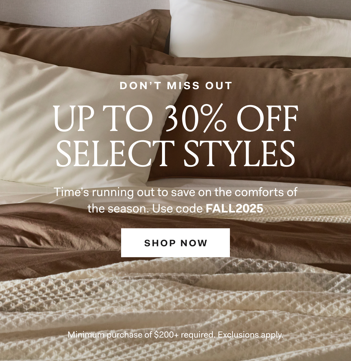 DON'T MISS OUT UP TO 30% OFF SELECT STYLES Time's running out to save on the comforts of the season. Use code FALLEVENT Minimum purchase of $200+ required. Exclusions apply.