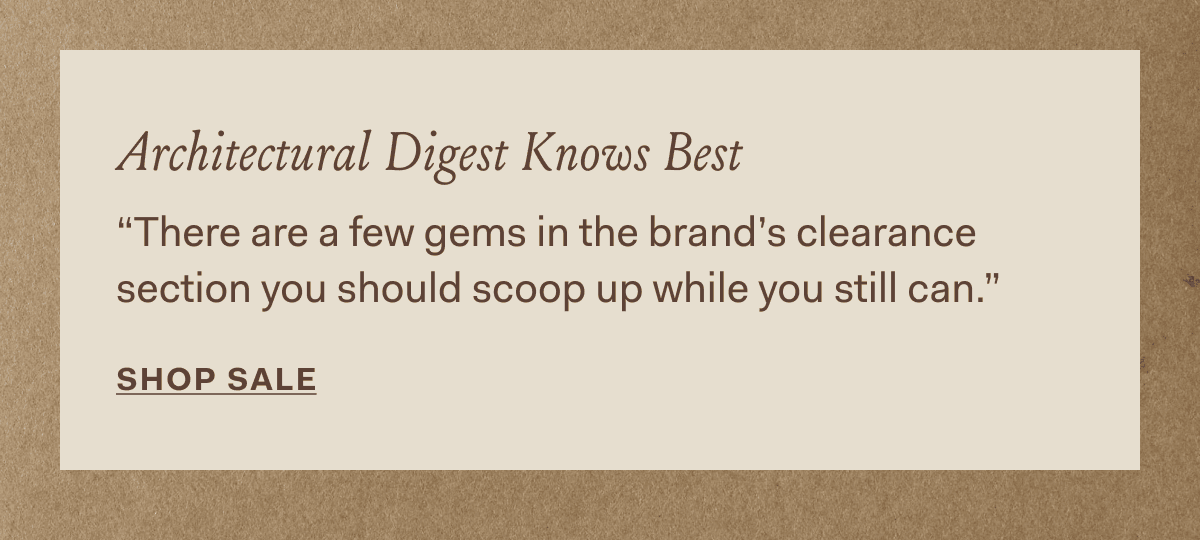 Architectural Digest Knows Best “There are a few gems in the brand's clearance section you should scoop up while you still can.” SHOP SALE
