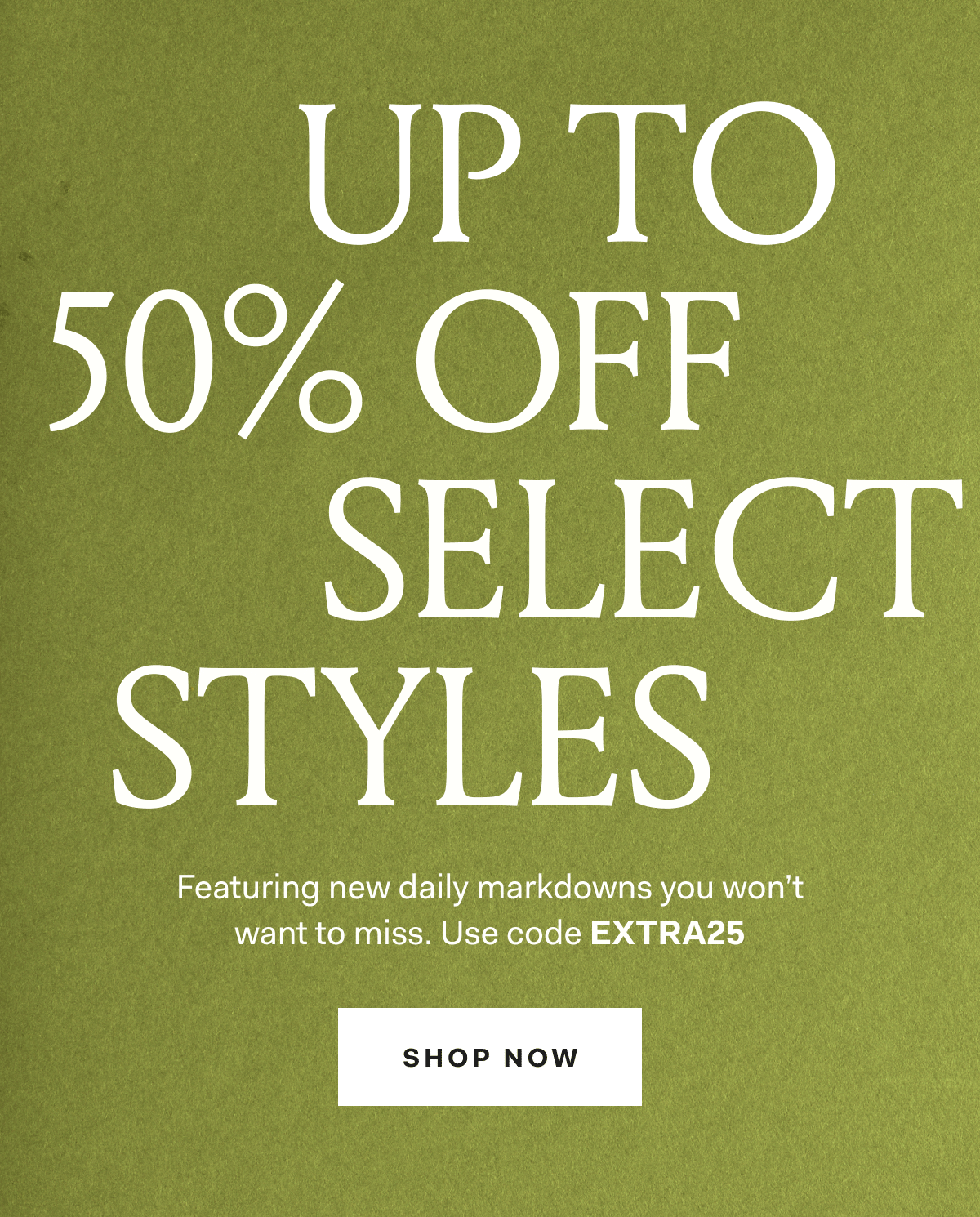 UP TO 50% OFF SELECT STYLES Featuring new daily markdowns you won't want to miss. Use code EXTRA25 SHOP NOW