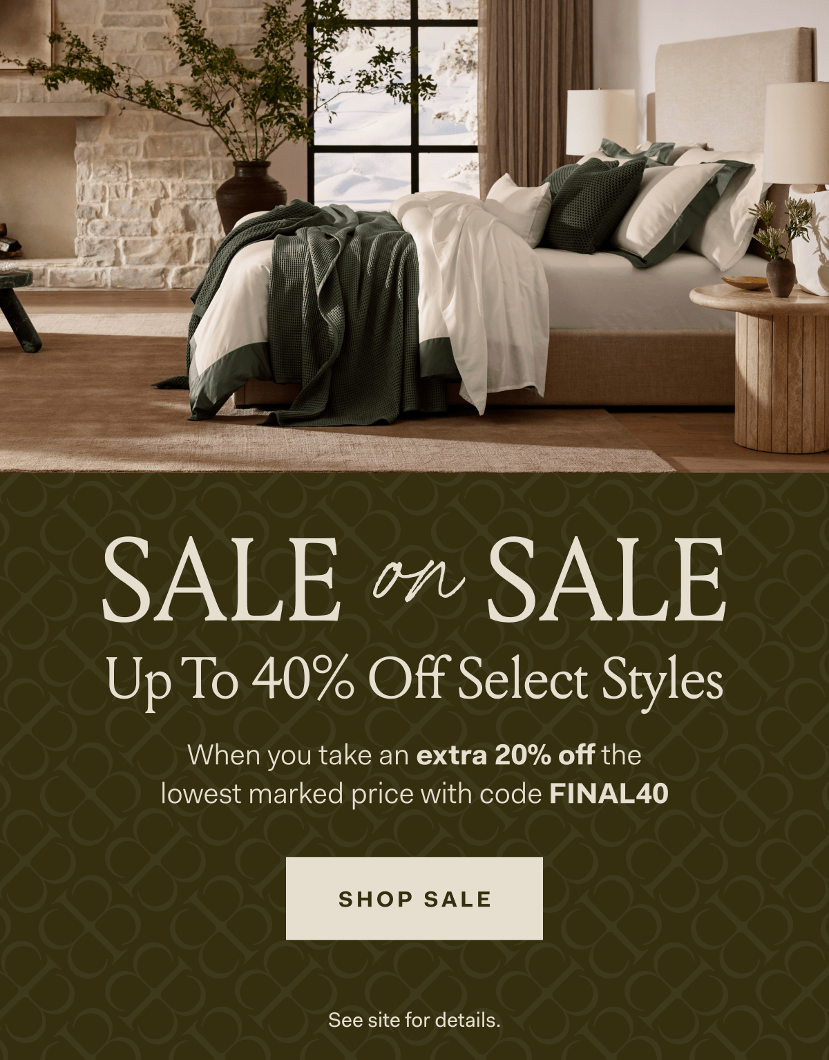 SALE on SALE Up To 40% Off Select Styles When you take an extra 20% off the lowest marked price with code FINAL40 SHOP SALE SEE SITE FOR DETAILS