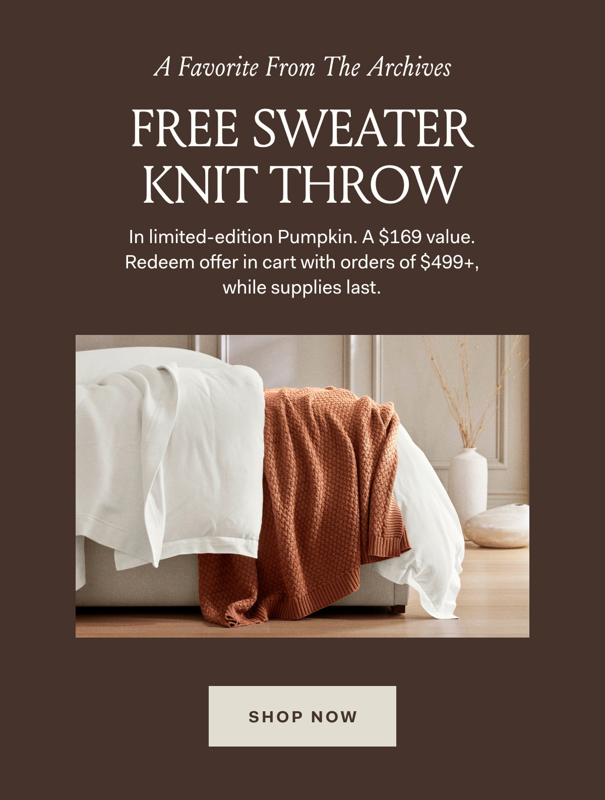 A Favorite From The Archives FREE SWEATER KNIT THROW In limited-edition Pumpkin. A $169 value. Redeem offer in cart with orders of $499+, while supplies last. SHOP NOW