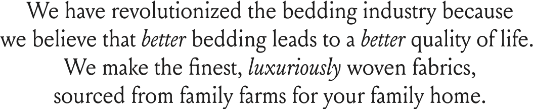 We have revolutionized the bedding industry because we believe that better bedding leads to a better quality of life. We make the finest, luxuriously woven fabrics, sourced from family farms for your family home. 