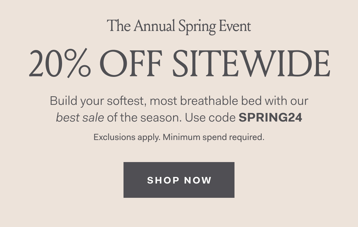 The Annual Spring Event 20% Off Sitewide Build your softest, most breathable bed with our best sale of the season. Use code SPRING24 Exclusions apply. Minimum spend required. SHOP NOW