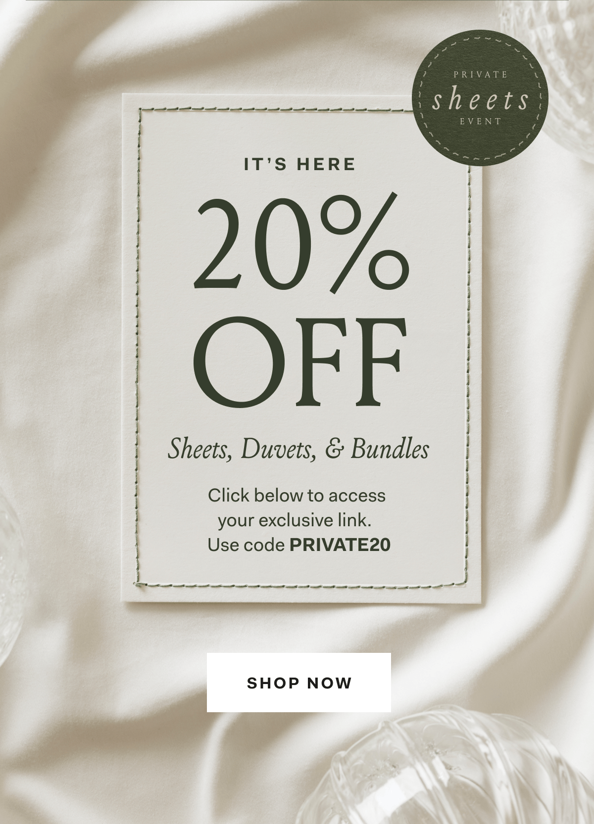 IT'S HERE Private Sheets Event 20% OFF Sheets, Duvets, & Bundles Click below to access your exclusive link. Use code PRIVATE20 SHOP NOW