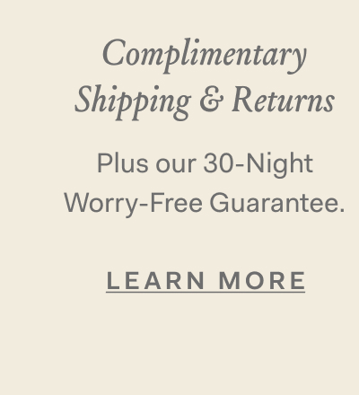 Complimentary Shipping & Returns plus our 30-Night Worry-Free Guarantee. Learn More