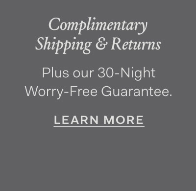 Complimentary Shipping & Returns plus our 30-Night Worry-Free Guarantee. Learn More