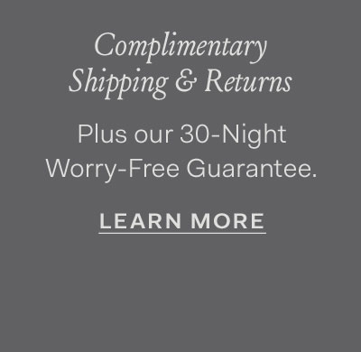 Complimentary Shipping & Returns plus our 30-Night Worry-Free Guarantee. Learn More