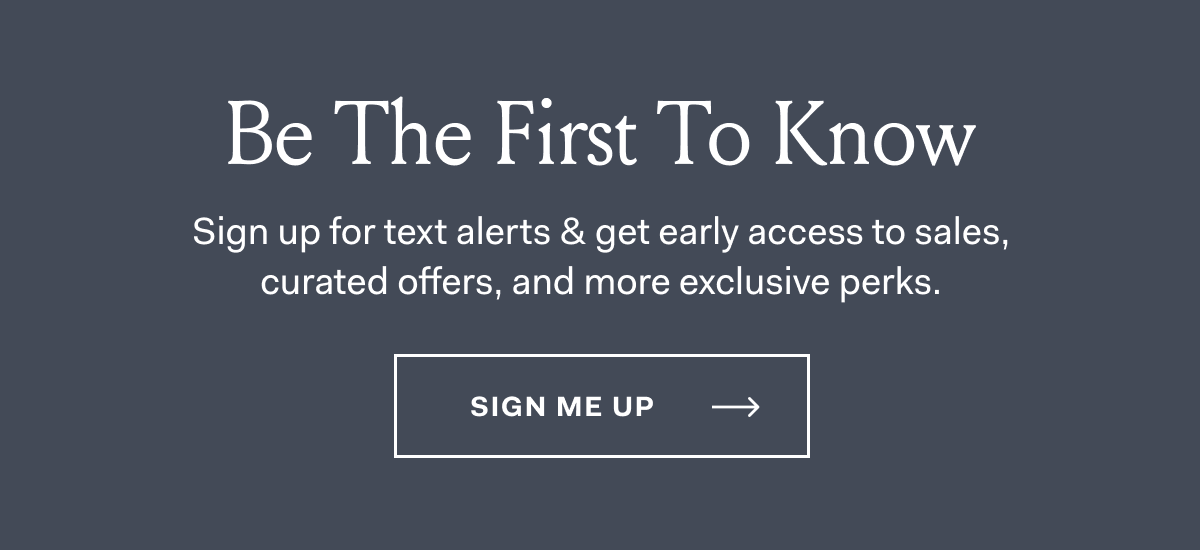 Be The First To Know | Sign up for text alerts & get early access to sales, curated offers, and more exclusive perks. Sign Me Up