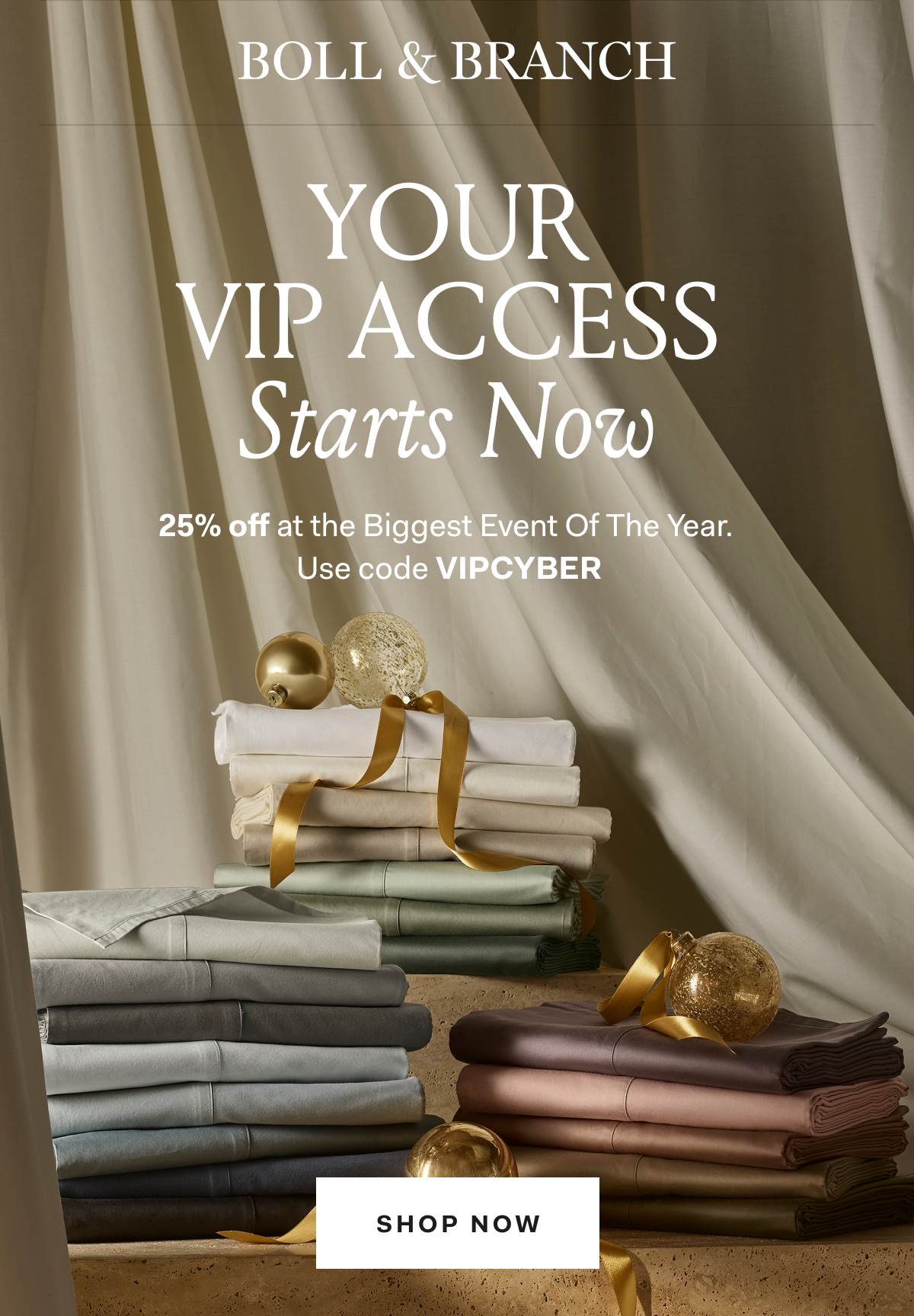BOLL & BRANCH YOUR VIP ACCESS STARTS NOW 25% OFF The Biggest Event of The Year Use code VIPCYBER SHOP NOW On orders $200+ Exclusions apply. 