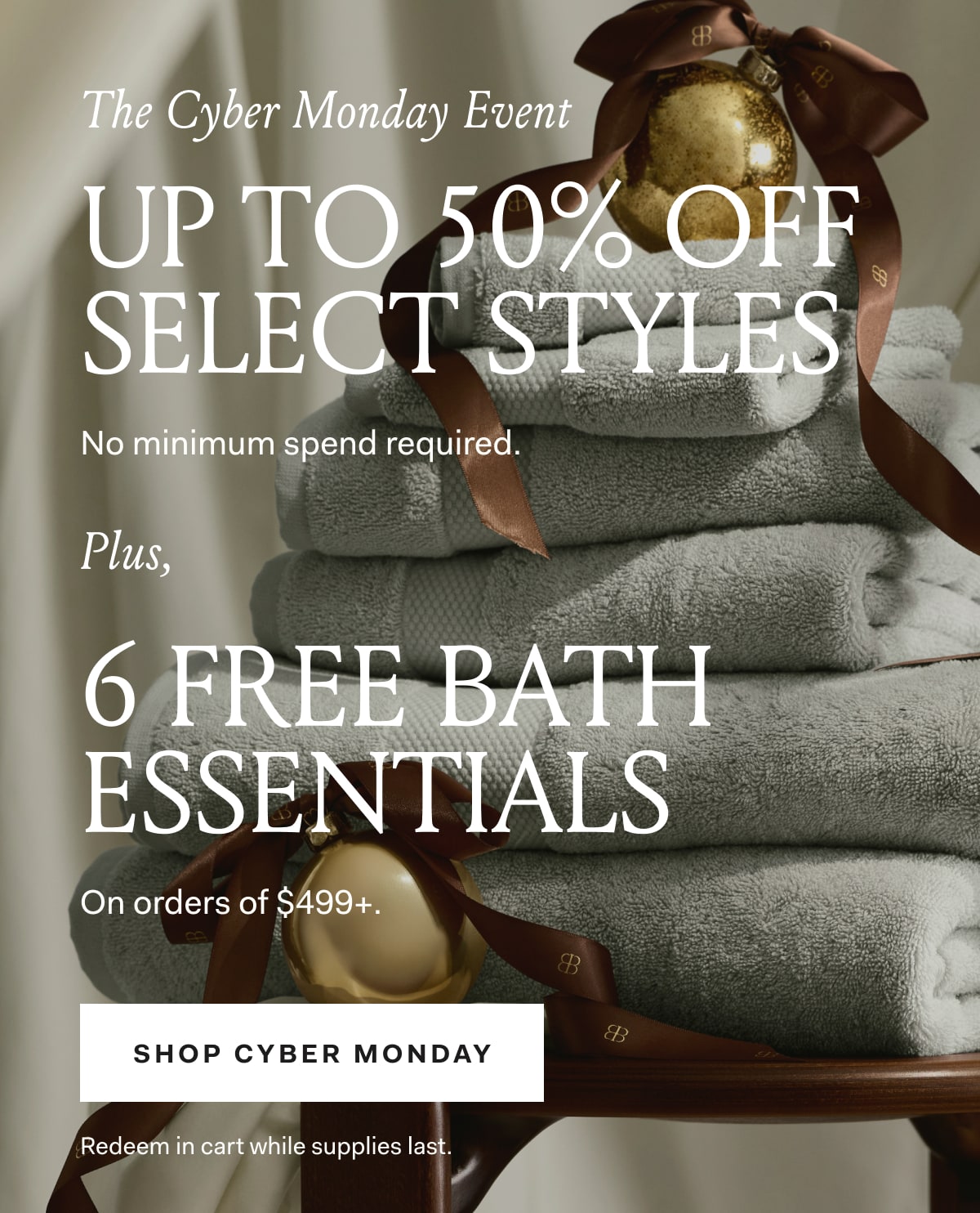 The Cyber Monday Event Up to 50% off Select Styles No minimum spend required. Plus, 6 FREE BATH ESSENTIALS on orders of $499+ SHOP CYBER MONDAY Redeem in cart while supplies last.