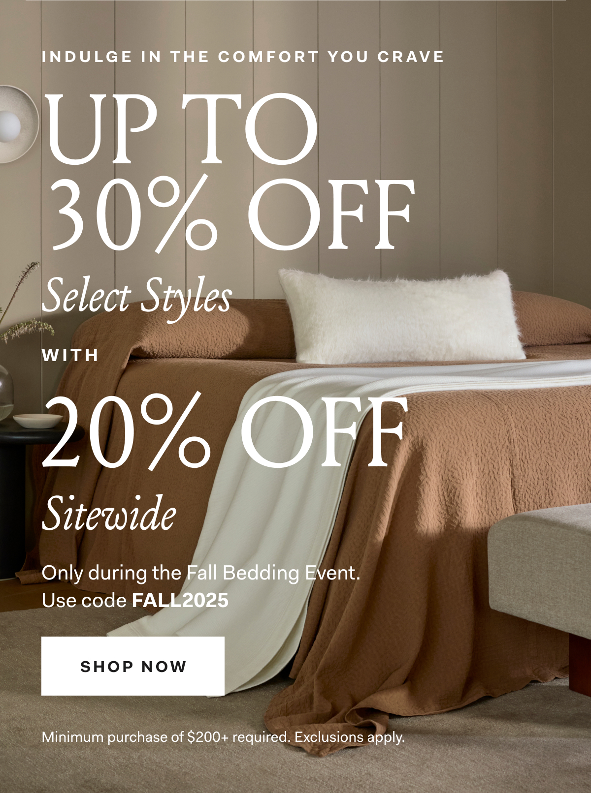 INDULGE IN THE COMFORT YOU CRAVE UP TO 30% OFF Select Styles WITH 20% OFF Sitewide No minimum purchase required, only during the Fall Bedding Event. Use code FALLEVENT SHOP NOW Exclusions apply.