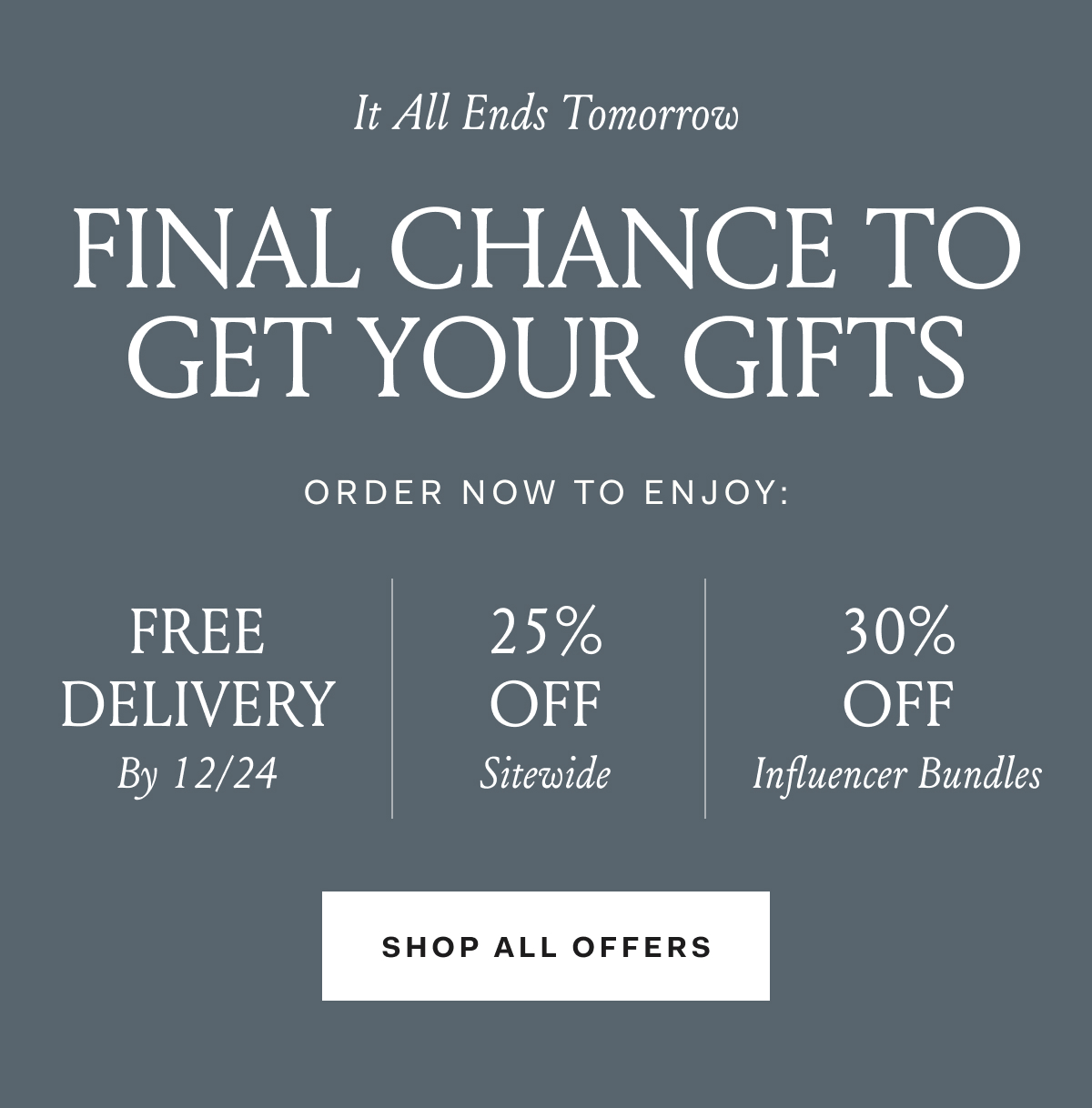 It All Ends Tomorrow FINAL CHANCE TO GET YOUR GIFTS ORDER NOW TO ENJOY: FREE DELIVERY By 12/25 | 25% OFF Sitewide | 25% off influencer bundles
