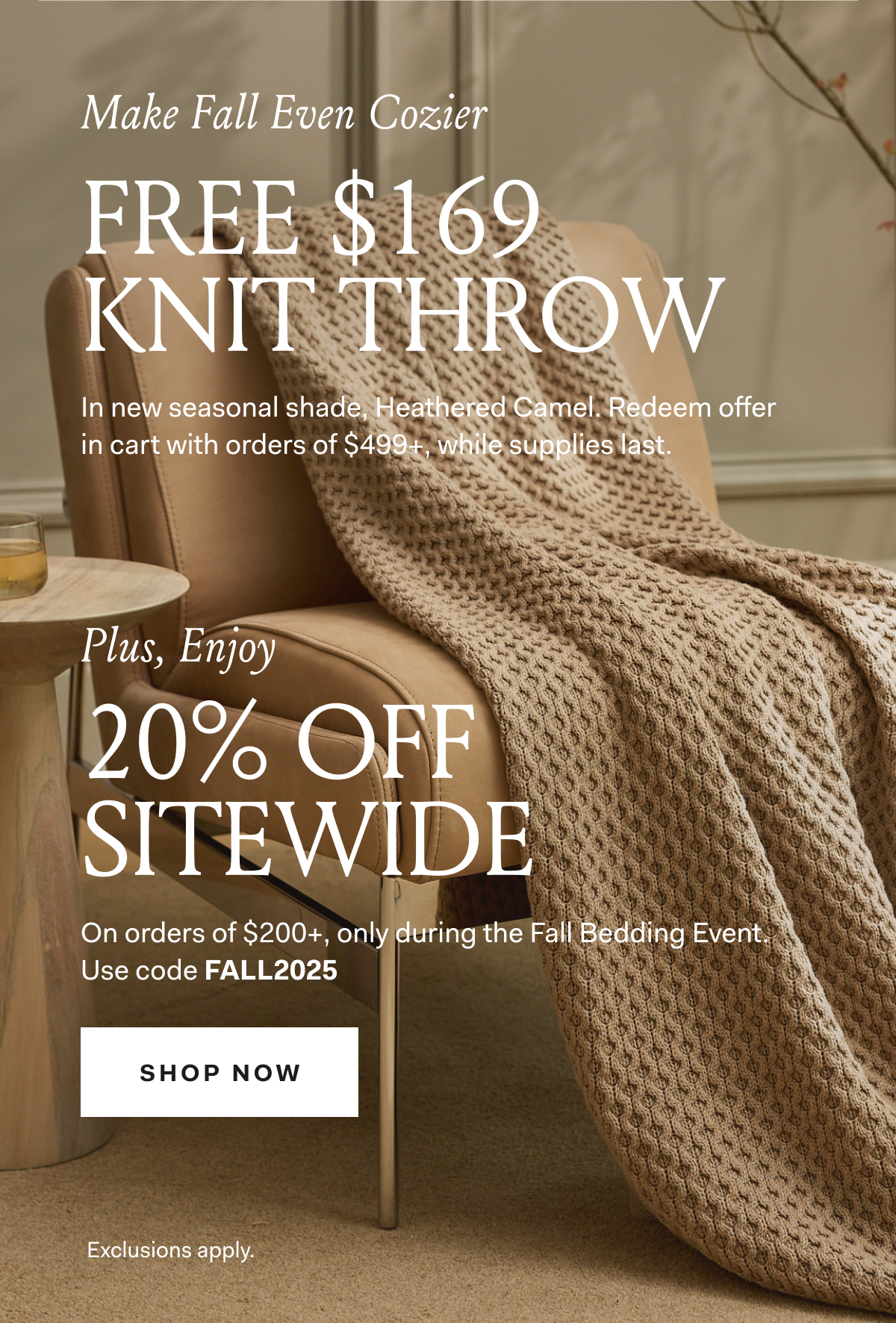 Make Fall Even Cozier FREE $169 KNIT THROW In new seasonal shade, Heathered Camel. Redeem offer in cart with orders of $499+, while supplies last. Plus, Enjoy 20% OFF SITEWIDE No minimum purchase required. Use code FALLEVENT SHOP NOW Exclusions apply.