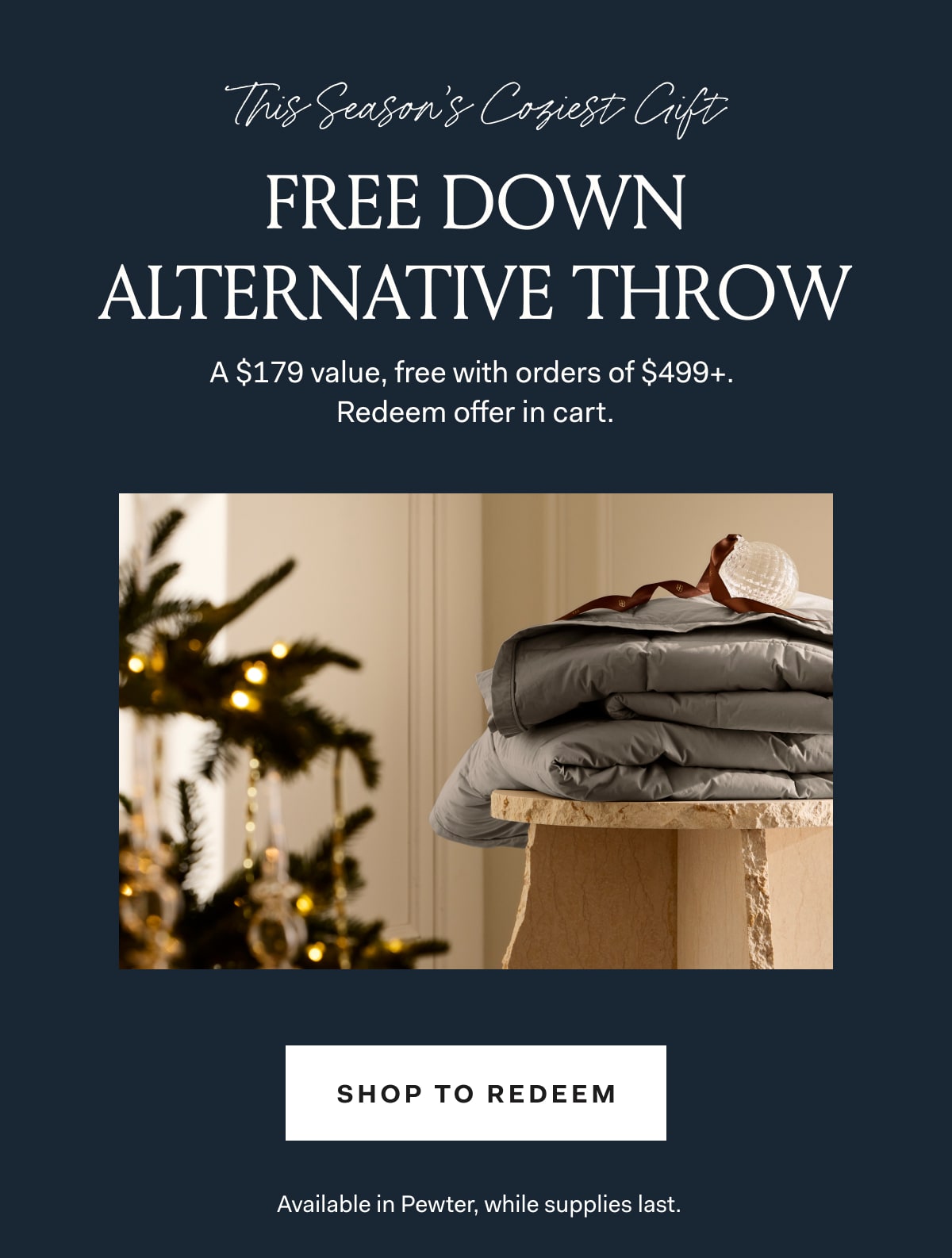 This Season's Coziest Gift FREE DOWN ALTERNATIVE THROW A $179 Value, free with orders of $499+. Redeem offer in cart. SHOP TO REDEEM Available in Pewter, while supplies last