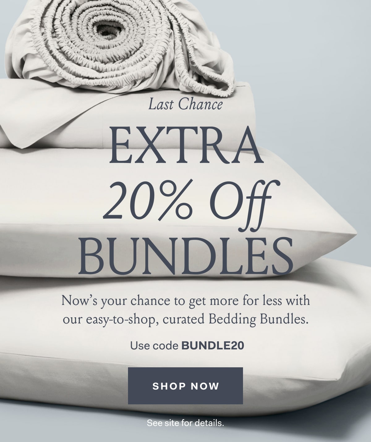 LAST CHANCE EXTRA 20% OFF BUNDLES Now’s your chance to get more for less with our easy-to-shop, curated Bedding Bundles. Use code BUNDLE20 Shop Now