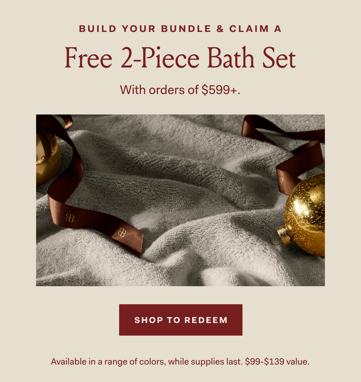 BUILD YOUR BUNDLE & CLAIM A Free 2-Piece Bath Set With orders of $599+. SHOP TO REDEEM Available in a range of colors, while supplies last, $99-$139 value.