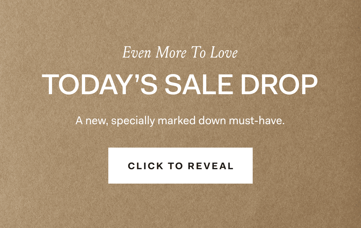 Even More To Love TODAY'S SALE DROP A new, specially marked down must-have. CLICK TO REVEAL